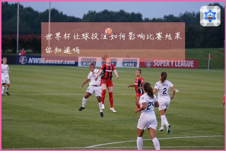 世界杯让球投注如何影响比赛结果你知道吗